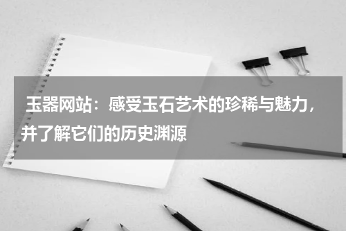  玉器网站：感受玉石艺术的珍稀与魅力，并了解它们的历史渊源