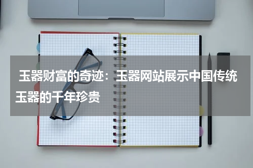  玉器财富的奇迹：玉器网站展示中国传统玉器的千年珍贵