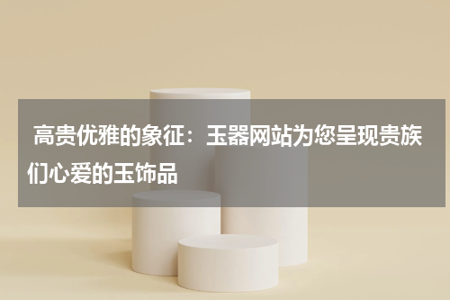 高贵优雅的象征：玉器网站为您呈现贵族们心爱的玉饰品