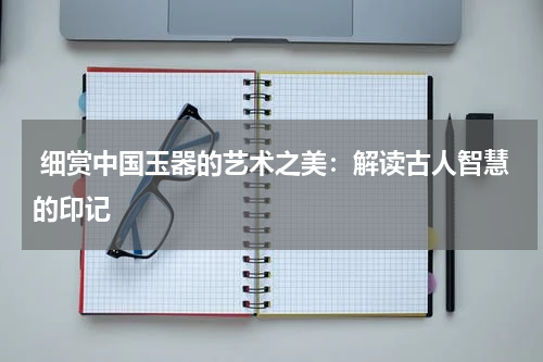 细赏中国玉器的艺术之美：解读古人智慧的印记