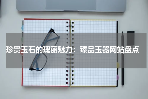  珍贵玉石的瑰丽魅力：臻品玉器网站盘点
