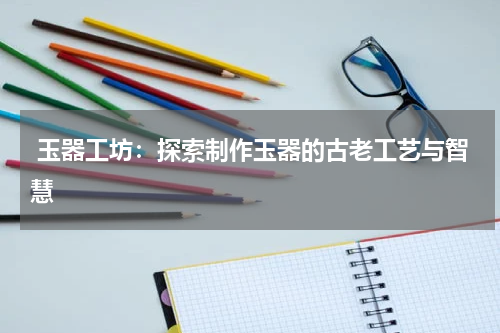  玉器工坊：探索制作玉器的古老工艺与智慧