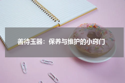  善待玉器：保养与维护的小窍门