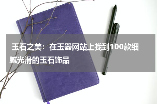  玉石之美：在玉器网站上找到100款细腻光滑的玉石饰品
