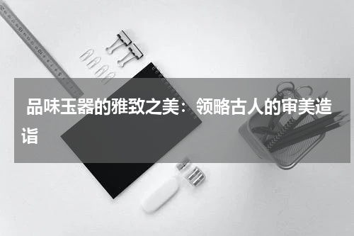 品味玉器的雅致之美：领略古人的审美造诣