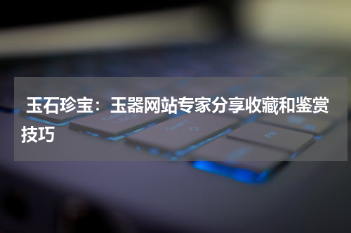  玉石珍宝：玉器网站专家分享收藏和鉴赏技巧