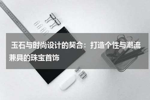  玉石与时尚设计的契合：打造个性与潮流兼具的珠宝首饰