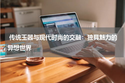  传统玉器与现代时尚的交融：独具魅力的异想世界