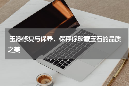  玉器修复与保养，保存你珍藏玉石的品质之美