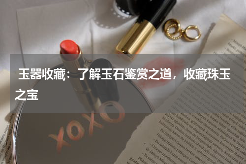  玉器收藏：了解玉石鉴赏之道，收藏珠玉之宝