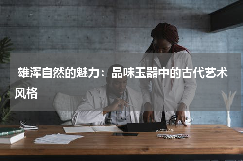  雄浑自然的魅力：品味玉器中的古代艺术风格