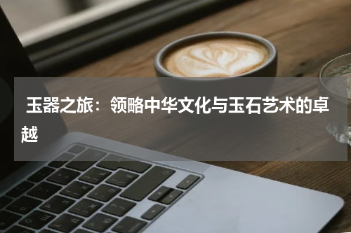  玉器之旅：领略中华文化与玉石艺术的卓越