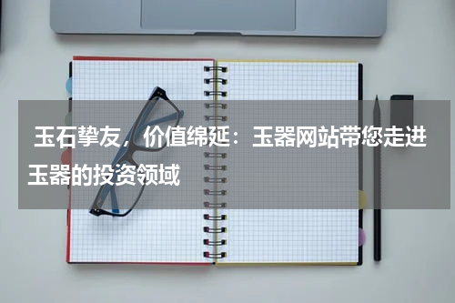  玉石挚友，价值绵延：玉器网站带您走进玉器的投资领域