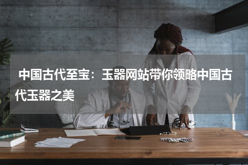  中国古代至宝：玉器网站带你领略中国古代玉器之美