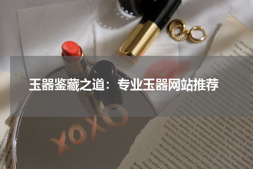  玉器鉴藏之道：专业玉器网站推荐