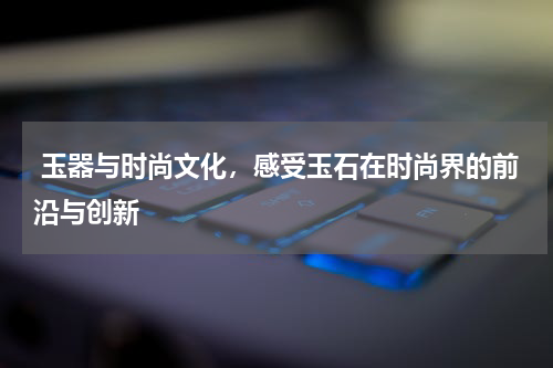  玉器与时尚文化，感受玉石在时尚界的前沿与创新