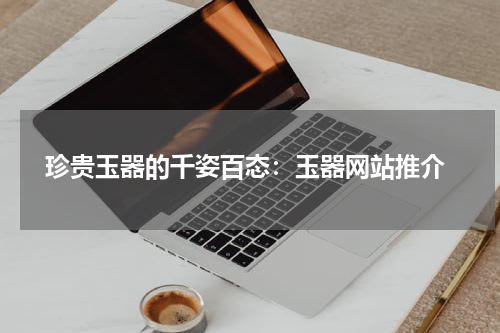  珍贵玉器的千姿百态：玉器网站推介