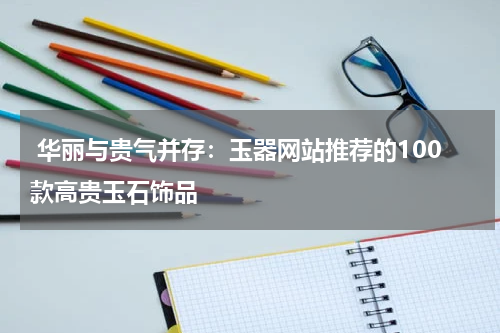  华丽与贵气并存：玉器网站推荐的100款高贵玉石饰品