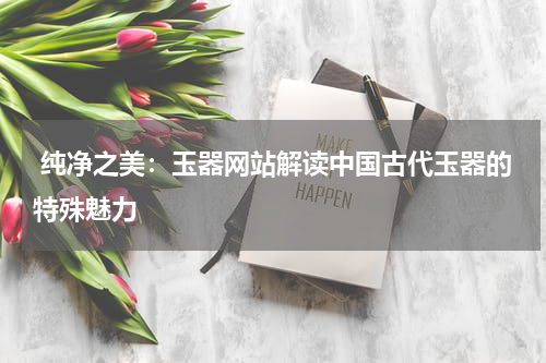 纯净之美：玉器网站解读中国古代玉器的特殊魅力