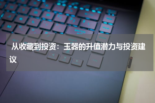  从收藏到投资：玉器的升值潜力与投资建议