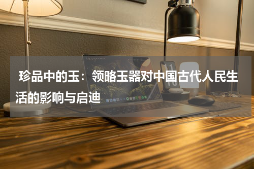  珍品中的玉：领略玉器对中国古代人民生活的影响与启迪