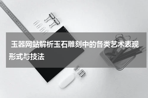  玉器网站解析玉石雕刻中的各类艺术表现形式与技法
