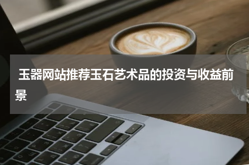 玉器网站推荐玉石艺术品的投资与收益前景
