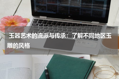  玉器艺术的流派与传承：了解不同地区玉雕的风格