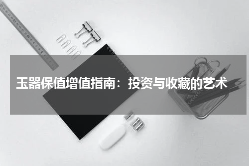  玉器保值增值指南：投资与收藏的艺术