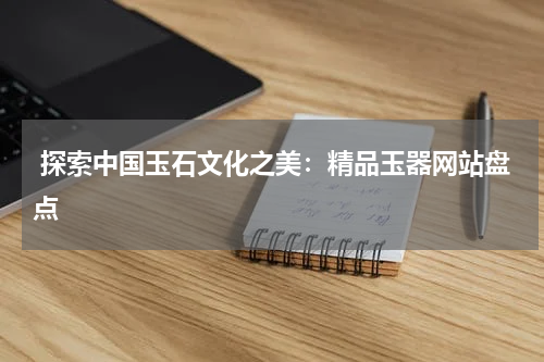  探索中国玉石文化之美：精品玉器网站盘点
