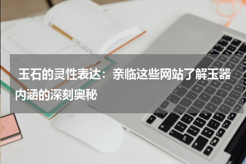  玉石的灵性表达：亲临这些网站了解玉器内涵的深刻奥秘