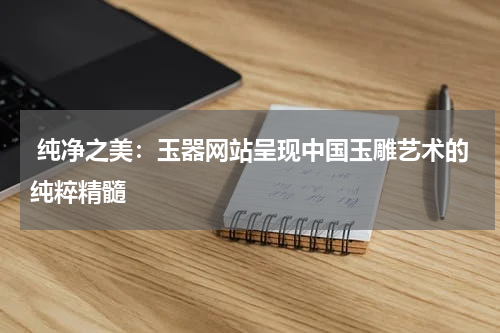  纯净之美：玉器网站呈现中国玉雕艺术的纯粹精髓