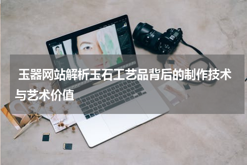 玉器网站解析玉石工艺品背后的制作技术与艺术价值
