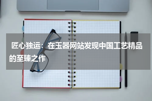  匠心独运：在玉器网站发现中国工艺精品的至臻之作
