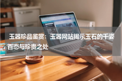  玉器珍品鉴赏：玉器网站揭示玉石的千姿百态与珍贵之处