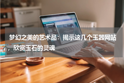  梦幻之美的艺术品：揭示这几个玉器网站，欣赏玉石的灵魂