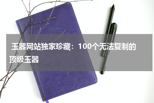  玉器网站独家珍藏：100个无法复制的顶级玉器