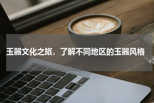  玉器文化之旅，了解不同地区的玉器风格