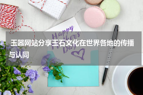  玉器网站分享玉石文化在世界各地的传播与认同