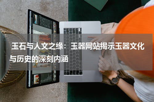  玉石与人文之缘：玉器网站揭示玉器文化与历史的深刻内涵