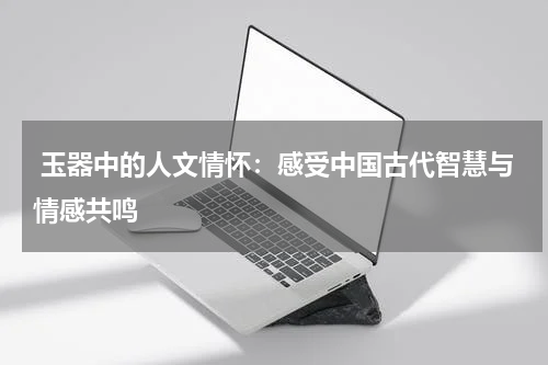  玉器中的人文情怀：感受中国古代智慧与情感共鸣