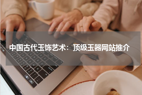  中国古代玉饰艺术：顶级玉器网站推介