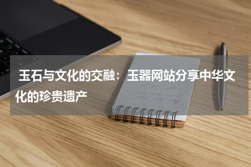  玉石与文化的交融：玉器网站分享中华文化的珍贵遗产