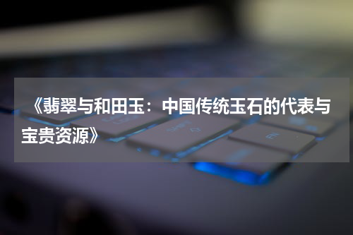  《翡翠与和田玉：中国传统玉石的代表与宝贵资源》