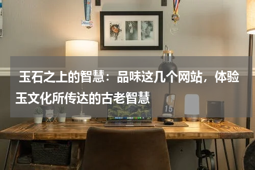  玉石之上的智慧：品味这几个网站，体验玉文化所传达的古老智慧