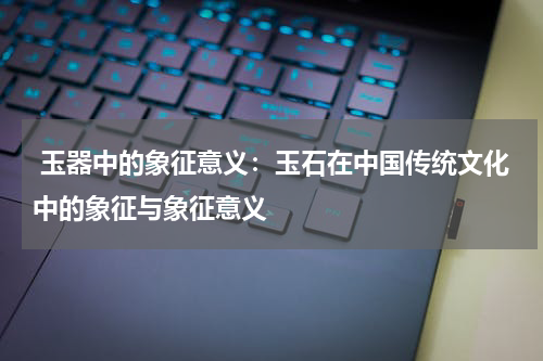  玉器中的象征意义：玉石在中国传统文化中的象征与象征意义
