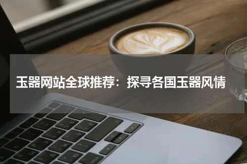  玉器网站全球推荐：探寻各国玉器风情