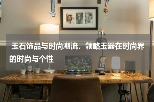  玉石饰品与时尚潮流，领略玉器在时尚界的时尚与个性