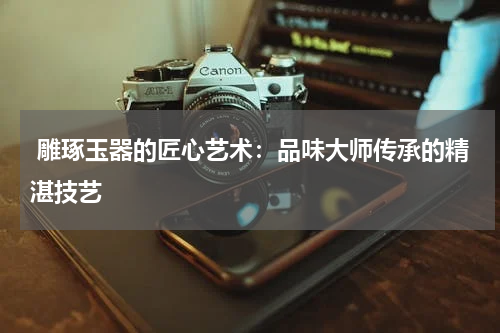  雕琢玉器的匠心艺术：品味大师传承的精湛技艺