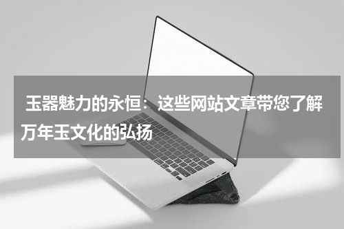  玉器魅力的永恒：这些网站文章带您了解万年玉文化的弘扬